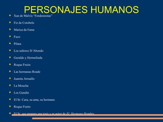  Xan de Malvís “Fendestestas”
 Fiz de Cotobelo
 Marica da Fame
 Fuco
 Pilara
 Los señores D´Abondo
 Geraldo y Hermelinda
 Roque Freire
 Las hermanas Roade
 Juanita Arruallo
 La Moucha
 Los Gundín
 El Sr. Cura, su ama, su hermano
 Roque Freire
 El Sr. que prepara una tesis y es autor de El Hermano Hombre.
PERSONAJES HUMANOS
 