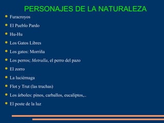  Furacroyos
 El Pueblo Pardo
 Hu-Hu
 Los Gatos Libres
 Los gatos: Morriña
 Los perros; Metralla, el perro del pazo
 El zorro
 La luciérnaga
 Flot y Trut (las truchas)
 Los árboles: pinos, carballos, eucaliptos,..
 El poste de la luz
PERSONAJES DE LA NATURALEZA
 
