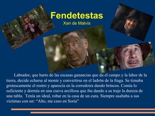 Labrador, que harto de las escasas ganancias que da el campo y la labor de la
tierra, decide echarse al monte y convertirse en el ladrón de la fraga. Se tiznaba
grotescamente el rostro y aparecía en la corredoira dando brincos. Comía lo
suficiente y dormía en una cueva arcillosa que iba dando a su traje la dureza de
una tabla. Tenía un ideal, robar en la casa de un cura. Siempre asaltaba a sus
víctimas con un: “Alto, me caso en Soria”
Fendetestas
Xan de Malvís
 