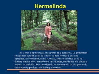 Hermelinda
Es la más alegre de todas las rapazas de la parroquia. La embellecen
sus grandes ojos del color de la ruda, su pelo leonado y una cara
agraciada. Es sobrina de Juanita Arruallo. Tras ser la criada de su tía
durante muchos años, harta de esta servidumbre, decide irse a la ciudad a
mejorar de posición. Sabe que Geraldo está enamorado de ella pero no le
corresponde y prefiere salir, bailar y divertirse.
 