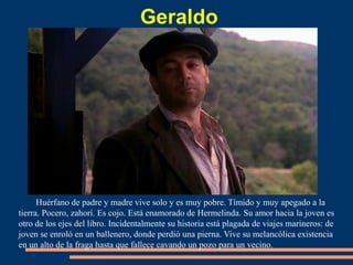 Geraldo
Huérfano de padre y madre vive solo y es muy pobre. Tímido y muy apegado a la
tierra. Pocero, zahorí. Es cojo. Está enamorado de Hermelinda. Su amor hacia la joven es
otro de los ejes del libro. Incidentalmente su historia está plagada de viajes marineros: de
joven se enroló en un ballenero, donde perdió una pierna. Vive su melancólica existencia
en un alto de la fraga hasta que fallece cavando un pozo para un vecino.
 
