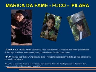 MARICA DA FAME: Madre de Pilara y Fuco. Posiblemente la viejecita más pobre y hambrienta
de la fraga, su vida es un retrato de la supervivencia ante la falta de recursos.
FUCO: niño de nueve años, “explota una mina”, roba piñas secas para venderlas en casa de los ricos,
es cazador de pájaros,..
PILARA: es una niña de doce años, trabaja para Juanita Arruallo, “trabaja como un hombre, llora
como una mujer y duerme como una niña”.
MARICA DA FAME - FUCO - PILARA
 