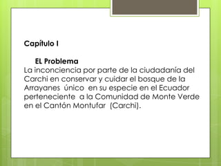 Capítulo I
EL Problema
La inconciencia por parte de la ciudadanía del
Carchi en conservar y cuidar el bosque de la
Arrayanes único en su especie en el Ecuador
perteneciente a la Comunidad de Monte Verde
en el Cantón Montufar (Carchi).
 