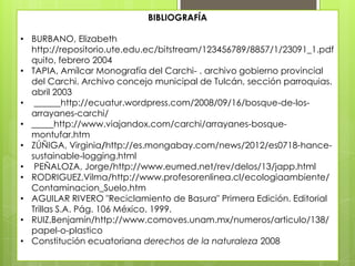 BIBLIOGRAFÍA
• BURBANO, Elizabeth
http://repositorio.ute.edu.ec/bitstream/123456789/8857/1/23091_1.pdf
quito, febrero 2004
• TAPIA, Amílcar Monografía del Carchi- . archivo gobierno provincial
del Carchi. Archivo concejo municipal de Tulcán, sección parroquias.
abril 2003
• ______http://ecuatur.wordpress.com/2008/09/16/bosque-de-los-
arrayanes-carchi/
• _____http://www.viajandox.com/carchi/arrayanes-bosque-
montufar.htm
• ZÚÑIGA, Virginia/http://es.mongabay.com/news/2012/es0718-hance-
sustainable-logging.html
• PEÑALOZA, Jorge/http://www.eumed.net/rev/delos/13/japp.html
• RODRIGUEZ,Vilma/http://www.profesorenlinea.cl/ecologiaambiente/
Contaminacion_Suelo.htm
• AGUILAR RIVERO "Reciclamiento de Basura" Primera Edición. Editorial
Trillas S.A. Pág. 106 México. 1999.
• RUIZ,Benjamín/http://www.comoves.unam.mx/numeros/articulo/138/
papel-o-plastico
• Constitución ecuatoriana derechos de la naturaleza 2008
 