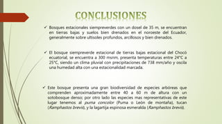  El bosque siempreverde estacional de tierras bajas estacional del Chocó
ecuatorial, se encuentra a 300 msnm, presenta temperaturas entre 24°C a
25°C, siendo un clima pluvial con precipitaciones de 738 mm/año y oscila
una humedad alta con una estacionalidad marcada.
 Bosques estacionales siempreverdes con un dosel de 35 m, se encuentran
en tierras bajas y suelos bien drenados en el noroeste del Ecuador,
generalmente sobre ultisoles profundos, arcillosos y bien drenados.
 Este bosque presenta una gran biodiversidad de especies arbóreas que
comprenden aproximadamente entre 40 a 60 m de altura con un
sotobosque denso; por otro lado las especies mas representativas de este
lugar tenemos al puma concolor (Puma o León de montaña), tucan
(Ramphastos brevis), y la lagartija espinosa esmeralda (Ramphastos brevis).
 
