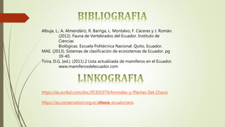 Albuja, L.; A. Almendáriz, R. Barriga, L. Montalvo, F. Cáceres y J. Román.
(2012). Fauna de Vertebrados del Ecuador. Instituto de
Ciencias
Biológicas. Escuela Politécnica Nacional. Quito, Ecuador.
MAE. (2013). Sistemas de clasificación de ecosistemas de Ecuador. pg
39-40.
Tirira, D.G, (ed.). (2011).2 Lista actualizada de mamíferos en el Ecuador.
www.mamiferosdelecuador.com
https://es.scribd.com/doc/95301979/Animales-y-Plantas-Del-Choco
https://es.conservation.org.ec/choco-ecuatoriano
 