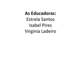 As Educadoras: 
Estrela Santos 
Isabel Pires 
Virgínia Ladeiro 
