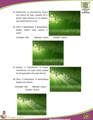 15. Seleccionar la herramienta Pincel
con forma de hoja, tamaño 50 y
pintar hojas blancas en la esquina
por donde entrara el sol.
16. Filtro → Desenfocar → Desenfoque
Radial; repetir estos valores 2
veces:
Cantidad =100 Método = Zoom Calidad = Buena
17. Edición → Transformar → Escala;
transformar los rayos hasta quedar
lo más parecido a los rayos del sol.
18. Filtro → Desenfocar → Desenfoque
Radial; con valores:
Cantidad =100 Método = Zoom
Calidad = Buena
 