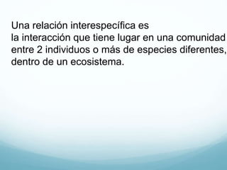 Una relación interespecífica es
la interacción que tiene lugar en una comunidad
entre 2 individuos o más de especies diferentes,
dentro de un ecosistema.
 