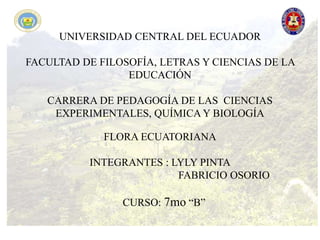 UNIVERSIDAD CENTRAL DEL ECUADOR
FACULTAD DE FILOSOFÍA, LETRAS Y CIENCIAS DE LA
EDUCACIÓN
CARRERA DE PEDAGOGÍA DE LAS CIENCIAS
EXPERIMENTALES, QUÍMICA Y BIOLOGÍA
FLORA ECUATORIANA
INTEGRANTES : LYLY PINTA
FABRICIO OSORIO
CURSO: 7mo “B”
 
