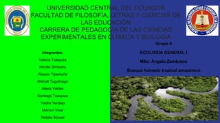 UNIVERSIDAD CENTRAL DEL ECUADOR
FACULTAD DE FILOSOFÍA, LETRAS Y CIENCIAS DE
LAS EDUCACIÓN
CARRERA DE PEDAGOGÍA DE LAS CIENCIAS
EXPERIMENTALES EN QUÍMICA Y BIOLOGÍA
Integrantes:
Valeria Toaquiza
Nicolle Simbaña
Alisson Tipantuña
Mishell Tugulinago
Alexis Valdez
Santiago Toaquiza
Yadira Verdejo
Marxuri Vivar
Natalia Socasi
Grupo 6
ECOLOGÍA GENERAL I
MSc: Ángela Zambrano
Bosque húmedo tropical amazónico
 