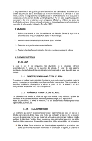 El pH y la temperatura del agua influyen en la desinfección. La turbiedad está relacionada con la
cantidad de partículas. Se ha demostrado que al menor incremento de la turbiedad en el agua
tratada, aumenta el riesgo de transportar partículas de un tamaño semejante al de los quistes de
protozoarios parásitos como la Giardia y el Cryptosporidium. Por otro lado, las partículas pueden
enmascarar a los virus y bacterias y, por consiguiente, dificultar su inhibición por acción del
desinfectante. Asimismo, el incremento de la turbiedad en el agua tratada aumenta la posibilidad de
transmisión de enfermedades hídricas (Le Chevallier, 1992).
II. OBJETIVOS
1. Aplicar correctamente la toma de muestras de las diferentes fuentes de agua que se
encuentran en el Bosque Húmedo ACM “Señor de Huamantanga”.
2. Identificar las características organolépticas del agua a muestrear.
3. Determinar el origen de contaminantes de efluentes.
4. Realizar el análisis fisicoquímico de las diferentes muestras tomadas en la práctica.

III. FUNDAMENTO TEORICO
3.1. EL AGUA
El agua es uno de los compuestos más abundantes en la naturaleza, cubriendo
aproximadamente ¾ partes de la superficie del planeta. A pesar de esta aparente
abundancia, algunos factores limitan considerablemente la cantidad de agua disponible para uso
humano.
3.1.1. CARACTERÍSTICAS ORGANOLÉPTICA DEL AGUA
El agua pura es incolora, inodora e insípida. No obstante, en el medio natural el agua dista mucho de
ser pura y presenta unas propiedades específicas que afectan a los sentidos. Estas propiedades se
denominan propiedades organolépticas y afectan al gusto, al olor, al aspecto y al tacto,
distinguiéndose: temperatura, sabor, olor, color y turbidez.
3.1.2. PARÁMETROS PARA LA CALIDAD DEL AGUA
Los parámetros que definen la calidad del agua son muchos y muy variados y pueden ser
clasificados de muy diversas maneras, atendiendo ya sea a su origen, a su impacto en el
medio, su persistencia, su forma de remoción, o a sus características microbiológicas, físicas,
organolépticas, químicas, etc.
3.1.2.1.

PARÁMETROS FÍSICOS

Los parámetros que definen las características físicas y organolépticas del agua son los que se
detectan sensorialmente. Entre ellos y para efectos de evaluación, el sabor y olor se ponderan
por medio de los sentidos, mientras que el color y la turbiedad se determinan por medio de métodos
analíticos de laboratorio. También deben considerarse otros parámetros tales como los sólidos
disueltos, sólidos suspendidos, fijos y volátiles para ambos, sólidos sedimentables y la temperatura.
Olor y Sabor: Estos parámetros son determinaciones organolépticas y subjetivas, para
dichas observaciones no existen instrumentos de observación, ni registros, ni unidades de

 