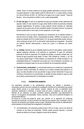medida. Tienen un interés evidente en las aguas potables destinadas al consumo humano.
Las aguas adquieren un sabor salado a partir de 300 ppm de Cl- y un gusto salado y amargo
con más de 450 ppm de SO4-. EL CO2 libre en el agua le da un gusto “picante”. Trazas de
fenoles u otros compuestos le confiere un olor y sabor desagradable.
El color del agua: El color es la capacidad del agua para absorber ciertas radiaciones del
espectro visible. El color natural en el agua existe debido al efecto de partículas coloidales
cargadas negativamente. En general, el agua presenta colores inducidos por materiales
orgánicos de los suelos como el color amarillento debido a los ácidos húmicos. La presencia
de hierro puede darle un color rojizo y la del manganeso, un color negro.
Normalmente el color se mide en laboratorio por comparación de un estándar arbitrario a
base de cloruro de cobalto, Cl2Co y Cloroplatinato de potasio, Cl6PtK2 y se expresa en una
escala de unidades de Pt-Co (unidad Hazen) o Pt, las aguas superficiales pueden alcanzar,
varios centenares de ppm de Pt. La eliminación suele hacerse por coagulación- floculación
con posterior filtración (disminuyendo a menos de 5 ppm) o la absorción con carbón
activado.
La turbidez: Además de que es objetable desde el punto de vista estético, puede contener
agentes patógenos adheridos a las partículas en suspensión. El agua con suficientes
partículas de arcilla en suspensión (10 unidades de turbidez), se aprecia a simple vista. Las
fuentes de agua superficial varían desde 10 hasta 1.000 unidades de turbidez, y los ríos
muy opacos pueden llegar a 10.000 unidades. Las mediciones de turbidez se basan en las
propiedades ópticas de la suspensión que causan que la luz se disperse o se absorba. Los
resultados se comparan luego con los que se obtienen de una suspensión estándar.
Conductividad y residualidad: La conductividad eléctrica es la medida de la capacidad del
agua para conducir electricidad. Es indicativo de la materia ionizable total presente en el
agua. Las sales disueltas son las que permiten al agua conducir electricidad. El agua pura
contribuye mínimamente a la conductividad, la cantidad de sales solubles en agua se mide
por la electro-conductividad (EC), la resistividad es la medida.
3.1.2.2.

PARÁMETROS QUIMICOS

Los parámetros asociados a las características químicas, las debidas a elementos o
compuestos químicos, que como resultado de investigación científica se ha comprobado que pueden
causar efectos nocivos a la salud humana, incluyen, además de otros, la alcalinidad (iones
carbonato, bicarbonato e hidróxido), la dureza (iones de calcio y magnesio), los iones cloruro.
Además de los anteriores, se deben considerar aquellos parámetros cuya determinación se
basa en la conjugación de propiedades físicas y químicas, tales como el potencial hidrógeno y la
conductividad eléctrica.
Se incluye en el curso una prueba de jarras que consiste en la aplicación de sustancias
químicas que favorezcan, ya sea la remoción de sustancias que imparten color y turbiedad, o bien la
remoción de sustancias que imparten dureza al agua, llamándose éste proceso de ablandamiento,
ambos basados en los principios de la coagulación y precipitación.
Los bicarbonatos y los carbonatos pueden producir CO2 en el vapor, que es una fuente de
corrosión en las líneas de condensado. También pueden provocar espumas, o provocar
arrastre de sólidos con el vapor y fragilizar el acero de las calderas.

 