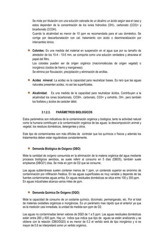 Se mide por titulación con una solución valorada de un álcalino un ácido según sea el caso y
estos dependen de la concentración de los iones hidroxilos (OH)-, carbonato (CO3)= y
bicarbonato (CO3H).
Cuando la alcalinidad es menor de 10 ppm es recomendada para el uso doméstico. Se
corrige por descarbonatación con cal; tratamiento con ácido o desmineralización por
intercambio iónico.
Coloides: Es una medida del material en suspensión en el agua que por su tamaño de
alrededor de los 10-4 - 10-5 mm, se comporta como una solución verdadera y atraviesa el
papel del filtro.
Los coloides pueden ser de origen orgánico (macromoléculas de origen vegetal) o
inorgánico (óxidos de hierro y manganeso).
Se elimina por floculación, precipitación y eliminación de arcillas.
Acidez mineral: La acidez es la capacidad para neutralizar bases. Es raro que las aguas
naturales presenten acidez, no así las superficiales.
Alcalinidad: Es una medida de la capacidad para neutralizar ácidos. Contribuyen a la
alcalinidad los iones bicarbonato, CO3H-, carbonato, CO3= y oxhidrilo, OH-, pero también
los fosfatos y ácidos de carácter débil.
3.1.2.3.

PARÁMETROS BIOLOGICOS

Estos parámetros son indicativos de la contaminación orgánica y biológica; tanto la actividad natural
como la humana contribuyen a la contaminación orgánica de las aguas: la descomposición animal y
vegetal, los residuos domésticos, detergentes y otros.
Este tipo de contaminantes son más difíciles de controlar que los químicos o físicos y además los
tratamientos deben estar regulándose constantemente.
Demanda Biológica de Oxigeno (DBO)
Mide la cantidad de oxígeno consumida en la eliminación de la materia orgánica del agua mediante
procesos biológicos aerobios, se suele referir al consumo en 5 días (DBO5), también suele
emplearse (DBO21) días. Se mide en ppm de O2 que se consume.
Las aguas subterráneas suelen contener menos de 1 ppm, un contenido superior es sinónimo de
contaminación por infiltración freática. En las aguas superficiales es muy variable y depende de las
fuentes contaminantes aguas arriba. En aguas residuales domésticas se sitúa entre 100 y 350 ppm.
En aguas industriales alcanza varios miles de ppm.
Demanda Química De Oxigeno (DQO)
Mide la capacidad de consumo de un oxidante químico, dicromato, permanganato, etc. Por el total
de materias oxidables orgánicas e inorgánicas. Es un parámetro mas rápido que el anterior ya que
es la medición casi inmediata, la unidad de medida son ppm de O2.
Las aguas no contaminadas tienen valores de DQO de 1 a 5 ppm. Las aguas residuales domésticas
están entre 260 y 600 ppm. Hay un índice que indica que tipo de aguas se están analizando y se
obtiene con la relación (DBO/DQO) si es menor de 0.2 el vertido será de tipo inorgánico y si es
mayor de 0.6 se interpretará como un vertido orgánico.

 