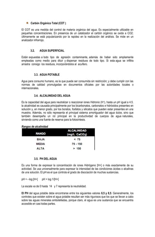 Carbón Orgánico Total (COT )
El COT es una medida del control de materia orgánica del agua. Es especialmente utilizable en
pequeñas concentraciones. En presencia de un catalizador el carbón orgánico se oxida a CO2;
últimamente se está popularizando por la rapidez en la realización del análisis. Se mide en un
analizador infrarrojo.
3.2.

AGUA SUPERFICIAL

Están expuestas a todo tipo de agresión contaminante, además de haber sido ampliamente
empleadas como medio para diluir y dispersar residuos de todo tipo. Si esta agua se infiltra
arrastra consigo los residuos, incorporándolos al acuífero.
3.3. AGUA POTABLE
Agua para consumo humano, es la que puede ser consumida sin restricción; y debe cumplir con las
normas de calidad promulgadas en documentos oficiales por las autoridades locales o
internacionales.
3.4. ALCALINIDAD DEL AGUA
Es la capacidad del agua para neutralizar o reaccionar iones Hidronio (H+), hasta un pH igual a 4.5.
la alcalinidad es causada principalmente por los bicarbonatos, carbonatos e hidróxidos presentes en
solución y, en menor grado, por los boratos, fosfatos y silicatos que pueden estar presentes en una
muestra. Además, no sólo representa el principal sistema amortiguador del agua dulce, sino que
también desempeña un rol principal en la productividad de cuerpos de agua naturales,
sirviendo como una fuente de reserva para la fotosíntesis.
Rangos de alcalinidad

3.5. PH DEL AGUA
Es una forma de expresar la concentración de iones Hidrógeno [H+] o más exactamente de su
actividad. Se usa universalmente para expresar la intensidad de las condiciones ácidas o alcalinas
de una solución. El pH es el que controla el grado de disociación de muchas sustancias.
pH = - log [H+]

pH = log 1/[H+]

La escala va de 0 hasta 14 y 7 representa la neutralidad.
El PH del agua potable debe encontrarse entre los siguientes valores 6,5 y 8,5. Generalmente, los
controles que existen sobre el agua potable resultan ser más rigurosos que los que se llevan a cabo
sobre las aguas minerales embotelladas, porque claro, el agua es una sustancia que se encuentra
accesible en casi todas partes.

 