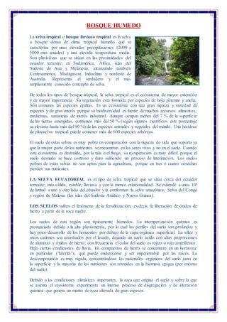 BOSQUE HUMEDO
La selva tropical o bosque lluvioso tropical es la selva
o bosque denso de clima tropical húmedo que se
caracteriza por unas elevadas precipitaciones (2000 a
5000 mm anuales) y una elevada temperatura media.
Son pluvisilvas que se sitúan en las proximidades del
ecuador terrestre, en Sudamérica, África, islas del
Sudeste de Asia y Melanesia, alcanzando también
Centroamérica, Madagascar, Indochina y nordeste de
Australia. Representa el verdadero y el más
ampliamente conocido concepto de selva.
De todos los tipos de bosque tropical, la selva tropical es el ecosistema de mayor extensión
y de mayor importancia. Su vegetación está formada por especies de hoja perenne y ancha.
Son comunes las especies epifitas. Es un ecosistema con una gran riqueza y variedad de
especies y de gran interés porque su biodiversidad es fuente de muchos recursos: alimentos,
medicinas, sustancias de interés industrial. Aunque ocupan menos del 7 % de la superficie
de las tierras emergidas, contienen más del 50 % (según algunos científicos este porcentaje
se elevaría hasta más del 90 %) de las especies animales y vegetales del mundo. Una hectárea
de pluviselva tropical puede contener más de 600 especies arbóreas.
El suelo de estas selvas es muy pobre en comparación con la riqueza de vida que soporta ya
que la mayor parte de los nutrientes se encuentran en los seres vivos y no en el suelo. Cuando
este ecosistema es destruido, por la tala o el fuego, su recuperación es muy difícil porque el
suelo desnudo se hace costroso y duro sufriendo un proceso de laterización. Los suelos
pobres de estas selvas no son aptos para la agricultura, porque en tres o cuatro cosechas
pierden sus nutrientes.
LA SELVA ECUATORIAL es el tipo de selva tropical que se sitúa cerca del ecuador
terrestre; más cálida, estable, lluviosa y con la menor estacionalidad. Se extiende a unos 10º
de latitud a uno y otro lado del ecuador y la conforman la selva amazónica, Selva del Congo
y región de Malesia (las islas del Sudeste Asiático y Nueva Guinea).
LOS SUELOS sufren el fenómeno de la ferralitización; es decir, la liberación de óxidos de
hierro a partir de la roca madre.
Los suelos de esta región son típicamente húmedos. La intemperización química es
pronunciada debido a la alta pluviometría, por lo cual los perfiles del suelo son profundos y
hay poco desarrollo de los horizontes por debajo de la capa orgánica superficial. La sílice y
otros cationes son arrastrados por el lavado, dejando un suelo ácido con altas proporciones
de aluminio y óxidos de hierro; con frecuencia el color del suelo es rojizo o rojo amarillento.
Bajo ciertas condiciones de lluvia, los compuestos de hierro se concentran en un horizonte
en particular ("laterita"), que puede endurecerse y ser impenetrable por las raíces. La
descomposición es muy rápida, concentrándose los materiales orgánicos del suelo justo en
la superficie y la mayoría de los nutrientes son retenidos en la biomasa epígea (por encima
del suelo).
Debido a las condiciones climáticas imperantes, la roca que origina el suelo y sobre la que
se asienta el ecosistema experimenta un intenso proceso de disgregación y de alteración
química que genera un manto de roca alterada de gran espesor.
 