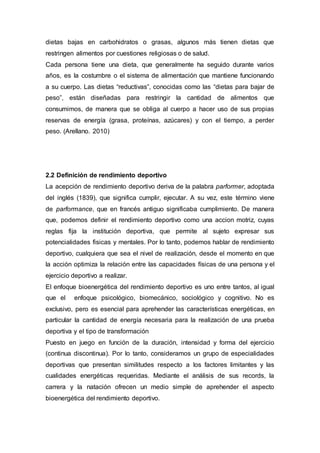 dietas bajas en carbohidratos o grasas, algunos más tienen dietas que 
restringen alimentos por cuestiones religiosas o de salud. 
Cada persona tiene una dieta, que generalmente ha seguido durante varios 
años, es la costumbre o el sistema de alimentación que mantiene funcionando 
a su cuerpo. Las dietas “reductivas”, conocidas como las “dietas para bajar de 
peso”, están diseñadas para restringir la cantidad de alimentos que 
consumimos, de manera que se obliga al cuerpo a hacer uso de sus propias 
reservas de energía (grasa, proteínas, azúcares) y con el tiempo, a perder 
peso. (Arellano. 2010) 
2.2 Definición de rendimiento deportivo 
La acepción de rendimiento deportivo deriva de la palabra parformer, adoptada 
del inglés (1839), que significa cumplir, ejecutar. A su vez, este término viene 
de parformance, que en francés antiguo significaba cumplimiento. De manera 
que, podemos definir el rendimiento deportivo como una accion motriz, cuyas 
reglas fija la institución deportiva, que permite al sujeto expresar sus 
potencialidades fisicas y mentales. Por lo tanto, podemos hablar de rendimiento 
deportivo, cualquiera que sea el nivel de realización, desde el momento en que 
la acción optimiza la relación entre las capacidades físicas de una persona y el 
ejercicio deportivo a realizar. 
El enfoque bioenergética del rendimiento deportivo es uno entre tantos, al igual 
que el enfoque psicológico, biomecánico, sociológico y cognitivo. No es 
exclusivo, pero es esencial para aprehender las características energéticas, en 
particular la cantidad de energía necesaria para la realización de una prueba 
deportiva y el tipo de transformación 
Puesto en juego en función de la duración, intensidad y forma del ejercicio 
(continua discontinua). Por lo tanto, consideramos un grupo de especialidades 
deportivas que presentan similitudes respecto a los factores limitantes y las 
cualidades energéticas requeridas. Mediante el análisis de sus records, la 
carrera y la natación ofrecen un medio simple de aprehender el aspecto 
bioenergética del rendimiento deportivo. 
 