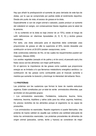 Hay que añadir la predisposición al aumento de peso derivada de este tipo de 
dietas, por lo que se compromete por partida doble el rendimiento deportivo. 
Desde otro punto de vista, el exceso de grasas en la dieta, 
Especialmente si son de origen animal o saturado, puede producir un aumento 
del colesterol en sangre, con consecuencias futuras negativas para la salud de 
la persona. 
- Si su contenido en la dieta es bajo (menor de un 15%), existe el riesgo de 
sufrir deficiencias en vitaminas liposolubles (A, D, E, K) y ácidos grasos 
esenciales. 
Por tanto, una dieta adecuada para el deportista debe contemplar unas 
proporciones de grasas en ella no superiores al 30%, siendo deseable una 
contribución en torno al 20-25% (existen excepciones, como 
Ante condiciones extremas de frío, en las cuales los requerimientos pueden ser 
mayores). (Nieves 2009) 
Los aceites vegetales (excepto el de palma y el de coco), el pescado azul y los 
frutos secos son los alimentos con mejor perfil lipídico. 
En el ejercicio la importancia de las grasas como sustrato que proporciona 
energía se ve limitada a lo que llamamos metabolismo energético aeróbico. La 
contribución de las grasas como combustible para el músculo aumenta a 
medida que aumenta la duración y disminuye la intensidad del esfuerzo físico. 
1.3 PROTEÍNAS 
Las proteínas son las sustancias que forman la base de nuestra estructura 
orgánica. Están constituidas por un total de veinte aminoácidos diferentes, que 
se dividen en dos grandes grupos: 
• Los aminoácidos esenciales. Fenilalanina, isoleucina, leucina, lisina, 
metionina, treonina, triptófano y valina (sólo para los niños: arginina, histidina). 
Es preciso recibirlos de los alimentos porque el organismo no es capaz de 
producirlos. 
• Los aminoácidos no esenciales. Nuestro organismo sí puede fabricarlos. Una 
proteína de buena calidad es aquella que contiene una cantidad adecuada de 
todos los aminoácidos esenciales. Las proteínas procedentes de alimentos de 
origen animal (pescados, carnes, leche y huevos) se consideran de mejor 
 