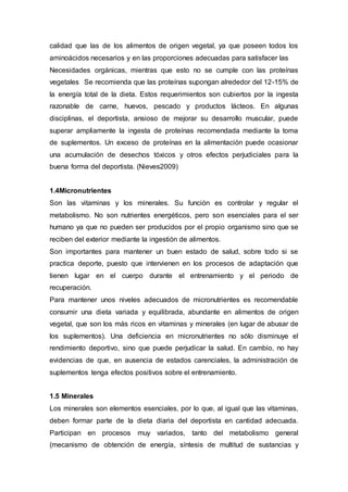 calidad que las de los alimentos de origen vegetal, ya que poseen todos los 
aminoácidos necesarios y en las proporciones adecuadas para satisfacer las 
Necesidades orgánicas, mientras que esto no se cumple con las proteínas 
vegetales Se recomienda que las proteínas supongan alrededor del 12-15% de 
la energía total de la dieta. Estos requerimientos son cubiertos por la ingesta 
razonable de carne, huevos, pescado y productos lácteos. En algunas 
disciplinas, el deportista, ansioso de mejorar su desarrollo muscular, puede 
superar ampliamente la ingesta de proteínas recomendada mediante la toma 
de suplementos. Un exceso de proteínas en la alimentación puede ocasionar 
una acumulación de desechos tóxicos y otros efectos perjudiciales para la 
buena forma del deportista. (Nieves2009) 
1.4Micronutrientes 
Son las vitaminas y los minerales. Su función es controlar y regular el 
metabolismo. No son nutrientes energéticos, pero son esenciales para el ser 
humano ya que no pueden ser producidos por el propio organismo sino que se 
reciben del exterior mediante la ingestión de alimentos. 
Son importantes para mantener un buen estado de salud, sobre todo si se 
practica deporte, puesto que intervienen en los procesos de adaptación que 
tienen lugar en el cuerpo durante el entrenamiento y el periodo de 
recuperación. 
Para mantener unos niveles adecuados de micronutrientes es recomendable 
consumir una dieta variada y equilibrada, abundante en alimentos de origen 
vegetal, que son los más ricos en vitaminas y minerales (en lugar de abusar de 
los suplementos). Una deficiencia en micronutrientes no sólo disminuye el 
rendimiento deportivo, sino que puede perjudicar la salud. En cambio, no hay 
evidencias de que, en ausencia de estados carenciales, la administración de 
suplementos tenga efectos positivos sobre el entrenamiento. 
1.5 Minerales 
Los minerales son elementos esenciales, por lo que, al igual que las vitaminas, 
deben formar parte de la dieta diaria del deportista en cantidad adecuada. 
Participan en procesos muy variados, tanto del metabolismo general 
(mecanismo de obtención de energía, síntesis de multitud de sustancias y 
 
