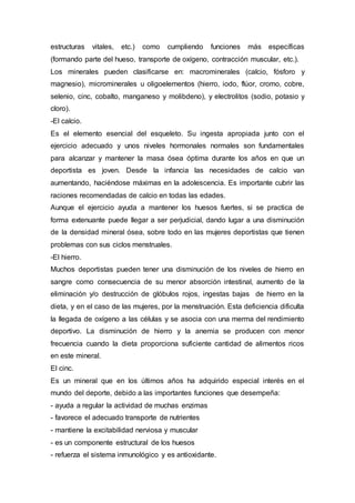 estructuras vitales, etc.) como cumpliendo funciones más específicas 
(formando parte del hueso, transporte de oxígeno, contracción muscular, etc.). 
Los minerales pueden clasificarse en: macrominerales (calcio, fósforo y 
magnesio), microminerales u oligoelementos (hierro, iodo, flúor, cromo, cobre, 
selenio, cinc, cobalto, manganeso y molibdeno), y electrolitos (sodio, potasio y 
cloro). 
-El calcio. 
Es el elemento esencial del esqueleto. Su ingesta apropiada junto con el 
ejercicio adecuado y unos niveles hormonales normales son fundamentales 
para alcanzar y mantener la masa ósea óptima durante los años en que un 
deportista es joven. Desde la infancia las necesidades de calcio van 
aumentando, haciéndose máximas en la adolescencia. Es importante cubrir las 
raciones recomendadas de calcio en todas las edades. 
Aunque el ejercicio ayuda a mantener los huesos fuertes, si se practica de 
forma extenuante puede llegar a ser perjudicial, dando lugar a una disminución 
de la densidad mineral ósea, sobre todo en las mujeres deportistas que tienen 
problemas con sus ciclos menstruales. 
-El hierro. 
Muchos deportistas pueden tener una disminución de los niveles de hierro en 
sangre como consecuencia de su menor absorción intestinal, aumento de la 
eliminación y/o destrucción de glóbulos rojos, ingestas bajas de hierro en la 
dieta, y en el caso de las mujeres, por la menstruación. Esta deficiencia dificulta 
la llegada de oxígeno a las células y se asocia con una merma del rendimiento 
deportivo. La disminución de hierro y la anemia se producen con menor 
frecuencia cuando la dieta proporciona suficiente cantidad de alimentos ricos 
en este mineral. 
El cinc. 
Es un mineral que en los últimos años ha adquirido especial interés en el 
mundo del deporte, debido a las importantes funciones que desempeña: 
- ayuda a regular la actividad de muchas enzimas 
- favorece el adecuado transporte de nutrientes 
- mantiene la excitabilidad nerviosa y muscular 
- es un componente estructural de los huesos 
- refuerza el sistema inmunológico y es antioxidante. 
 