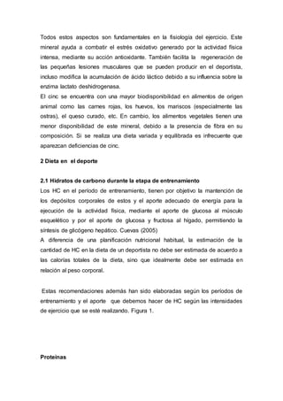 Todos estos aspectos son fundamentales en la fisiología del ejercicio. Este 
mineral ayuda a combatir el estrés oxidativo generado por la actividad física 
intensa, mediante su acción antioxidante. También facilita la regeneración de 
las pequeñas lesiones musculares que se pueden producir en el deportista, 
incluso modifica la acumulación de ácido láctico debido a su influencia sobre la 
enzima lactato deshidrogenasa. 
El cinc se encuentra con una mayor biodisponibilidad en alimentos de origen 
animal como las carnes rojas, los huevos, los mariscos (especialmente las 
ostras), el queso curado, etc. En cambio, los alimentos vegetales tienen una 
menor disponibilidad de este mineral, debido a la presencia de fibra en su 
composición. Si se realiza una dieta variada y equilibrada es infrecuente que 
aparezcan deficiencias de cinc. 
2 Dieta en el deporte 
2.1 Hidratos de carbono durante la etapa de entrenamiento 
Los HC en el período de entrenamiento, tienen por objetivo la mantención de 
los depósitos corporales de estos y el aporte adecuado de energía para la 
ejecución de la actividad física, mediante el aporte de glucosa al músculo 
esquelético y por el aporte de glucosa y fructosa al hígado, permitiendo la 
síntesis de glicógeno hepático. Cuevas (2005) 
A diferencia de una planificación nutricional habitual, la estimación de la 
cantidad de HC en la dieta de un deportista no debe ser estimada de acuerdo a 
las calorías totales de la dieta, sino que idealmente debe ser estimada en 
relación al peso corporal. 
Estas recomendaciones además han sido elaboradas según los períodos de 
entrenamiento y el aporte que debemos hacer de HC según las intensidades 
de ejercicio que se esté realizando. Figura 1. 
Proteínas 
 