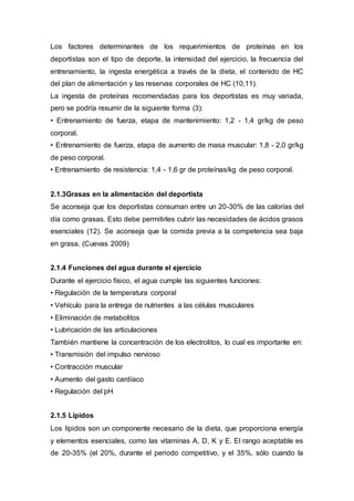 Los factores determinantes de los requerimientos de proteínas en los 
deportistas son el tipo de deporte, la intensidad del ejercicio, la frecuencia del 
entrenamiento, la ingesta energética a través de la dieta, el contenido de HC 
del plan de alimentación y las reservas corporales de HC (10,11). 
La ingesta de proteínas recomendadas para los deportistas es muy variada, 
pero se podría resumir de la siguiente forma (3): 
• Entrenamiento de fuerza, etapa de mantenimiento: 1,2 - 1,4 gr/kg de peso 
corporal. 
• Entrenamiento de fuerza, etapa de aumento de masa muscular: 1,8 - 2,0 gr/kg 
de peso corporal. 
• Entrenamiento de resistencia: 1,4 - 1,6 gr de proteínas/kg de peso corporal. 
2.1.3Grasas en la alimentación del deportista 
Se aconseja que los deportistas consuman entre un 20-30% de las calorías del 
día como grasas. Esto debe permitirles cubrir las necesidades de ácidos grasos 
esenciales (12). Se aconseja que la comida previa a la competencia sea baja 
en grasa. (Cuevas 2009) 
2.1.4 Funciones del agua durante el ejercicio 
Durante el ejercicio físico, el agua cumple las siguientes funciones: 
• Regulación de la temperatura corporal 
• Vehículo para la entrega de nutrientes a las células musculares 
• Eliminación de metabolitos 
• Lubricación de las articulaciones 
También mantiene la concentración de los electrolitos, lo cual es importante en: 
• Transmisión del impulso nervioso 
• Contracción muscular 
• Aumento del gasto cardíaco 
• Regulación del pH 
2.1.5 Lípidos 
Los lípidos son un componente necesario de la dieta, que proporciona energía 
y elementos esenciales, como las vitaminas A, D, K y E. El rango aceptable es 
de 20-35% (el 20%, durante el periodo competitivo, y el 35%, sólo cuando la 
 