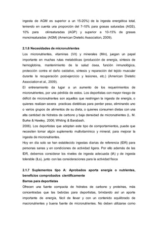 ingesta de AGM es superior a un 15-20%) de la ingesta energética total, 
teniendo en cuenta una proporción del 7-10% para grasas saturadas (AGS), 
10% para oliinsaturadas (AGP) y superior a 10-15% de grasas 
monoinsaturadas (AGM) (American Dietetic Association, 2009). 
2.1.6 Necesidades de micronutrientes 
Los micronutrientes, vitaminas (Vit) y minerales (Min), juegan un papel 
importante en muchas rutas metabólicas (producción de energía, síntesis de 
hemoglobina, mantenimiento de la salud ósea, función inmunológica, 
protección contra el daño oxidativo, síntesis y reparación del tejido muscular 
durante la recuperación post-ejercicio y lesiones, etc.) (American Dietetic 
Association et al., 2009). 
El entrenamiento da lugar a un aumento de los requerimientos de 
micronutrientes, por una pérdida de estos. Los deportistas con mayor riesgo de 
déficit de micronutrientes son aquellos que restringen la ingesta de energía, o 
quienes realizan severa practicas dietéticas para perder peso, eliminando uno 
o varios grupos de alimentos de su dieta, o quienes consumen dietas con una 
alta cantidad de hidratos de carbono y baja densidad de micronutrientes (L. M. 
Burke & Hawley, 2006; Whiting & Barabash, 
2006). Los deportistas que adoptan este tipo de comportamientos, puede que 
necesiten tomar algún suplemento multivitamínico y mineral, para mejorar la 
ingesta de micronutrientes. 
Hoy en día solo se han establecido ingestas diarias de referencia (IDR) para 
personas sanas y en condiciones de actividad ligera. Por ello además de las 
IDR, debemos considerar los niveles de ingesta adecuada (IA) y de ingesta 
tolerable (ILs), junto con las consideraciones para la actividad física 
2.1.7 Suplementos tipo A: Aprobados aporta energía o nutrientes, 
beneficios comprobados científicamente 
Barras para deportistas 
Ofrecen una fuente compacta de hidratos de carbono y proteínas, más 
concentradas que las bebidas para deportistas, brindando así un aporte 
importante de energía, fácil de llevar y con un contenido equilibrado de 
macronutrientes y buena fuente de micronutrientes. No deben utilizarse como 
 