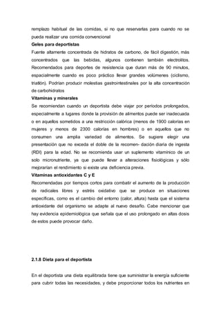 remplazo habitual de las comidas, si no que reservarlas para cuando no se 
pueda realizar una comida convencional 
Geles para deportistas 
Fuente altamente concentrada de hidratos de carbono, de fácil digestión, más 
concentrados que las bebidas, algunos contienen también electrolitos. 
Recomendados para deportes de resistencia que duran más de 90 minutos, 
espacialmente cuando es poco práctico llevar grandes volúmenes (ciclismo, 
triatlón). Podrían producir molestias gastrointestinales por la alta concentración 
de carbohidratos 
Vitaminas y minerales 
Se recomiendan cuando un deportista debe viajar por períodos prolongados, 
especialmente a lugares donde la provisión de alimentos puede ser inadecuada 
o en aquellos sometidos a una restricción calórica (menos de 1900 calorías en 
mujeres y menos de 2300 calorías en hombres) o en aquellos que no 
consumen una amplia variedad de alimentos. Se sugiere elegir una 
presentación que no exceda el doble de la recomen- dación diaria de ingesta 
(RDI) para la edad. No se recomienda usar un suplemento vitamínico de un 
solo micronutriente, ya que puede llevar a alteraciones fisiológicas y sólo 
mejorarían el rendimiento si existe una deficiencia previa. 
Vitaminas antioxidantes C y E 
Recomendadas por tiempos cortos para combatir el aumento de la producción 
de radicales libres y estrés oxidativo que se produce en situaciones 
específicas, como es el cambio del entorno (calor, altura) hasta que el sistema 
antioxidante del organismo se adapte al nuevo desafío. Cabe mencionar que 
hay evidencia epidemiológica que señala que el uso prolongado en altas dosis 
de estos puede provocar daño. 
2.1.8 Dieta para el deportista 
En el deportista una dieta equilibrada tiene que suministrar la energía suficiente 
para cubrir todas las necesidades, y debe proporcionar todos los nutrientes en 
 