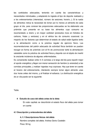 las cantidades adecuadas, teniendo en cuenta las características y 
necesidades individuales, y adaptando la ingesta al tipo de deporte realizado y 
a los entrenamientos (intensidad, número de sesiones, horario...). Si la rueda 
de alimentos indica la necesidad de tomar por lo menos un alimento de cada 
grupo al día, para conocer las proporciones adecuadas se ha elaborado una 
pirámide que presenta en su base los alimentos cuyo consumo es 
recomendado a diario y en mayor cantidad (productos ricos en hidratos de 
carbono, frutas y verduras) y en el vértice los de consumo ocasional. La 
mayoría de los factores que determinan el estado de salud están ligados tanto 
a la alimentación como a la práctica regular de ejercicio físico. Las 
recomendaciones del patrón adecuado de actividad física también se pueden 
recoger en forma de pirámide con el fin de promocionar tanto la alimentación 
saludable como la práctica de actividad física y deporte con el objeto de invertir 
la creciente incidencia de algunas enfermedades. 
Es conveniente realizar entre 4–5 comidas a lo largo del día para repartir mejor 
el aporte energético y llegar con menor sensación de hambre (o ansiedad) a las 
comidas principales, y realizar ingestas muy copiosas. Hay que tener en cuenta 
el horario del entrenamiento, intentando siempre tomar algún alimento unas 
dos horas antes del mismo, y al finalizar el esfuerzo. La distribución energética 
de un día puede ser la siguiente: 
Tabla 
4 Estudio de caso del atleta antes de la dieta 
En este capítulo se describirán el estado fisco del atleta para tomar 
en cuenta 
4.1 Descripción y antecedentes del atleta 
4..1.1 Descripciones físicas del atleta 
Nombre completo del atleta: Andrea Genis Castelán 
Peso: 56 kg 
 