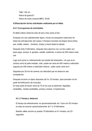 Talla 1.64 cm 
Índice de grasa:21 
Índice de masa corporal (IMC): 20.82 
4.2Descripción de las actividades realizadas por el atleta 
4.2.1 Cronogramas de actividades 
El atleta antena todos los días de dos a tres veces al dia. 
Empieza con una calentamiento ligero, inicias con pequeñas rotaciones de 
todas las articulaciones del cuerpo, 8 tiempos iniciando de abajoa hacia arriba, 
pes, rodilla, cadera , hombros, brazos y hacia hasta la cabeza 
Después trota 2 kilómetros, después hace ejercicio a,b,c en los cuales son 
paso yogui, pompa, 8, gacelas, caballo, bailarines, 4 series de 300 metros cada 
una 
Lugo se le pone un entrenamiento por párate del entrenador, a lo que se le 
conoce como la parte medular, este puede ser seria de 400 metros a velocidad 
seguida por 200 metros a velocidad máxima , están serán serie de 5 
Seguidas por 20 min de carrera a la velocidad que se desea en una 
competencia 
Después se toma un ligero descanso de 5 a 10 minutos, para proceder con la 
parte de fortificación de músculos. 
En esta parte de hacen serie de 10 en los que es abdomen, lagartijas, 
sentadillas, medias sentadillas, pompa y brazos, 5 repeticiones 
4.2 .2 Tiempo y distancia 
El tiempo de entrenamiento es aproximadamente de 1 hora con 20 minutos 
en este se recorren aproximadamente de 7 a 10 kilómetros 
Nuestro atleta recorre su prueba 10 kilómetros en 41 minutos con 23 
segundos 
 