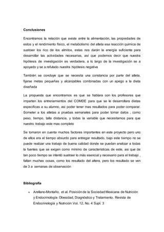 Conclusiones 
Encontramos la relación que existe entre la alimentación, las propiedades de 
estos y el rendimiento físico, el metabolismo del atleta esa reacción química de 
sustraer los rico de los almitos, estas nos darán la energía suficiente para 
desarrollar las actividades necesarias, así que podemos decir que nuestra 
hipótesis de investigación es verdadera, a lo largo de la investigación se a 
apoyado y se a refutado nuestra hipótesis negativa 
También se concluye que se necesita una constancia por parte del atleta, 
fijarse metas pequeñas y alcanzables combinadas con un apego a la dieta 
diseñada 
La propuesta que encontramos es que se hablara con los profesores que 
imparten los entrenamientos del COMDE para que se le desarrollara dietas 
especificas a su alumno, asi poder tener mas resultados para poder comparar. 
Someter a los atletas a pruebas semanales para poder tomar datos , como 
peso, tiempo, talla distancia, y todas la variable que necesitamos para que 
nuestro trabajo este mas completo 
Se tomaron en cuenta muchos factores importantes en este proyecto pero uno 
de ellos era el tiempo absurdo para entregar resultado, bajo este tiempo no se 
puede realizar una trabajo de buena calidad donde se puedan analizar a todas 
la fuentes que se exigen como mínimo de características de este, asi que de 
tan poco tiempo se intentó sustraer lo más esencial y necesario para el trabajo , 
faltan muchas cosas, como los resultado del altera, pero los resultado se ven 
de 3 a semanas de observación 
Bibliografía 
 Arellano-Montaño, et al. Posición de la Sociedad Mexicana de Nutrición 
y Endocrinología Obesidad, Diagnóstico y Tratamiento. Revista de 
Endocrinología y Nutrición Vol. 12, No. 4 Supl. 3 
 