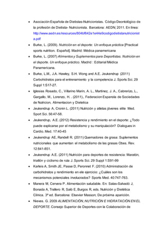  Asociación Española de Dietistas-Nutricionistas. Código Deontológico de 
la profesión de Dietista- Nutricionista. Barcelona: AEDN; 2011. En línea: 
http://www.aedn.es/resources/804bf642e1e44e9codigodietistanutricionist 
a.pdf 
 Burke, L. (2009). Nutrición en el deporte: Un enfoque práctica [Practical 
sports nutrition. Español]. Madrid: Médica panamericana 
 Burke, L. (2007) Alimentos y Suplementos para Deportistas. Nutrición en 
el deporte. Un enfoque práctico. Madrid : Editarial Médica 
Panamericana. 
 Burke, L.M., J.A. Hawley, S.H. Wong and A.E. Jeukendrup (2011) 
Carbohidratos para el entrenamiento y la competencia J. Sports Sci. 29 
Suppl 1:S17-27. 
 Iglesias Rosado, C., Villarino Marin, A. L., Martinez, J. A., Cabrerizo, L., 
Gargallo, M., Lorenzo, H. . (2011)., Federacion Espanola de Sociedades 
de Nutricion, Alimentacion y Dietetica 
 Jeukendrup A, Cronin L. (2011) Nutrición y atletas jóvenes elite Med. 
Sport Sci. 56:47-58. 
 Jeukendrup, A.E. (2012) Resistencia y rendimiento en el deporte: ¿Todo 
puede explicarse por el metabolismo y su manipulación? Dialogues in 
Cardio. Med. 17:40-45 
 Jeukendrup AE, Randell R. (2011) Quemadores de grasa: Suplementos 
nutricionales que aumentan el metabolismo de las grasas Obes. Rev. 
12:841-851. 
 Jeukendrup A.E. (2011) Nutrición para deportes de resistencia: Maratón, 
triatlón y ciclismo de ruta J. Sports Sci. 29 Suppl 1:S91-99 
 Karleis A, Smith JE, Passe D, Peronnet F. (2010) Administración de 
carbohidratos y rendimiento en ele ejercicio: ¿Cuáles son los 
mecanismos potenciales involucrados? Sports Med. 40:747-763. 
 Manera M, Cervera P. Alimentación saludable. En: Salas-Salvadó J, 
Bonada A, Trallero R, Saló E, Burgos R, eds. Nutrición y Dietética 
Clínica. 3ª ed. Barcelona: Elsevier Masson; De próxima aparición. 
 Nieves. G. 2009 ALIMENTACIÓN, NUTRICIÓN E HIDRATACIÓN EN EL 
DEPORTE. Consejo Superior de Deportes con la Colaboración de 
 