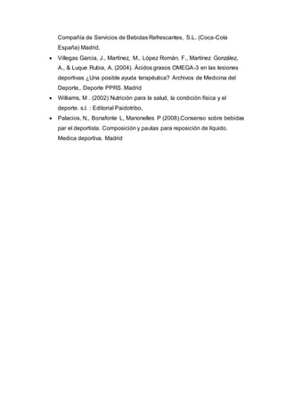Compañía de Servicios de Bebidas Refrescantes, S.L. (Coca-Cola 
España) Madrid, 
 Villegas Garcia, J., Martínez, M., López Román, F., Martínez González, 
A., & Luque Rubia, A. (2004). Ácidos grasos OMEGA-3 en las lesiones 
deportivas ¿Una posible ayuda terapéutica? Archivos de Medicina del 
Deporte,. Deporte PPRS. Madrid 
 Williams, M . (2002) Nutrición para la salud, la condición física y el 
deporte. s.l. : Editorial Paidotribo, 
 Palacios, N., Bonafonte L, Manonelles P (2008).Consenso sobre bebidas 
par el deportista. Composición y pautas para reposición de líquido. 
Medica deportiva. Madrid 
