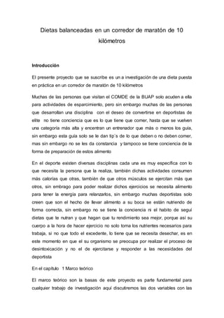 Dietas balanceadas en un corredor de maratón de 10 
kilómetros 
Introducción 
El presente proyecto que se suscribe es un a investigación de una dieta puesta 
en práctica en un corredor de maratón de 10 kilómetros 
Muchas de las personas que visitan el COMDE de la BUAP solo acuden a ella 
para actividades de esparcimiento, pero sin embargo muchas de las personas 
que desarrollan una disciplina con el deseo de convertirse en deportistas de 
elite no tiene conciencia que es lo que tiene que comer, hasta que se vuelven 
una categoría más alta y encentran un entrenador que más o menos los guía, 
sin embargo esta guía solo se le dan tip`s de lo que deben o no deben comer, 
mas sin embargo no se les da constancia y tampoco se tiene conciencia de la 
forma de preparación de estos alimento 
En el deporte existen diversas disciplinas cada una es muy específica con lo 
que necesita la persona que la realiza, también dichas actividades consumen 
más calorías que otras, también de que otros músculos se ejercitan más que 
otros, sin embrago para poder realizar dichos ejercicios se necesita alimento 
para tener la energía para relanzarlos, sin embargo muchas deportistas solo 
creen que son el hecho de llevar alimento a su boca se están nutriendo de 
forma correcta, sin embargo no se tiene la conciencia ni el habito de seguí 
dietas que te nutran y que hagan que tu rendimiento sea mejor, porque así su 
cuerpo a la hora de hacer ejercicio no solo toma los nutrientes necesarios para 
trabaja, si no que todo el excedente, lo tiene que se necesita desechar, es en 
este momento en que el su organismo se preocupa por realizar el proceso de 
desintoxicación y no el de ejercitarse y responder a las necesidades del 
deportista 
En el capítulo 1 Marco teórico 
El marco teórico son la basas de este proyecto es parte fundamental para 
cualquier trabajo de investigación aquí discutiremos las dos variables con las 
 