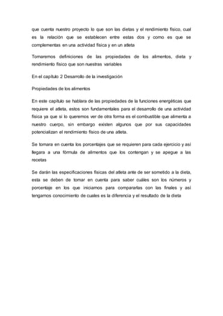 que cuenta nuestro proyecto lo que son las dietas y el rendimiento físico, cual 
es la relación que se establecen entre estas dos y como es que se 
complementas en una actividad física y en un atleta 
Tomaremos definiciones de las propiedades de los alimentos, dieta y 
rendimiento físico que son nuestras variables 
En el capítulo 2 Desarrollo de la investigación 
Propiedades de los alimentos 
En este capítulo se hablara de las propiedades de la funciones energéticas que 
requiere el atleta, estos son fundamentales para el desarrollo de una actividad 
física ya que si lo queremos ver de otra forma es el combustible que alimenta a 
nuestro cuerpo, sin embargo existen algunos que por sus capacidades 
potencializan el rendimiento físico de una atleta. 
Se tomara en cuenta los porcentajes que se requieren para cada ejercicio y así 
llegara a una fórmula de alimentos que los contengan y se apegue a las 
recetas 
Se darán las especificaciones físicas del atleta ante de ser sometido a la dieta, 
esta se deben de tomar en cuenta para saber cuáles son los números y 
porcentaje en los que iniciamos para compararlas con las finales y así 
tengamos conocimiento de cuales es la diferencia y el resultado de la dieta 
 