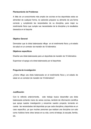 Planteamiento de Problemas 
A falta de un conocimiento más amplio de cocinas en los deportistas estos se 
alimentan de cualquier forma, no sabiendo preparar su alimento de una forma 
correcta y cumpliendo las necesidades de su disciplina, para mejor su 
rendimiento físico que cumpla sus necesidades de la disciplina y lo resultados 
deseados en el deporte 
Objetivo General 
Demostrar que la dieta balanceada influye en el rendimiento físico y el estado 
de salud en un corredor de maratón de 10 kilómetros 
Objetivos específicos 
Diseñar una dieta balanceada para un deportista de maratón de 10 kilómetros 
Supervisar el apego a la dieta balanceada por el deportista 
Pregunta de investigación 
¿Cómo influye una dieta balanceada en el rendimiento físico y el estado de 
salud en un corredor de maratón de 10 kilómetros? 
Justificación 
Con lo referido anteriormente, este trabajo busca desarrollar una dieta 
balanceada echando mano de varias cocinas, también de información científica 
que apoye nuestra investigación y encamine nuestro proyecto, tomando en 
cuenta las necesidades del deportista ya que cada disciplina y deportista es un 
caso específico, ya que muchas personas que realizan una disciplina con solo 
como hobbies tiene otras tareas en su vida, como el trabajo, la escuela, familia, 
etc. 
 