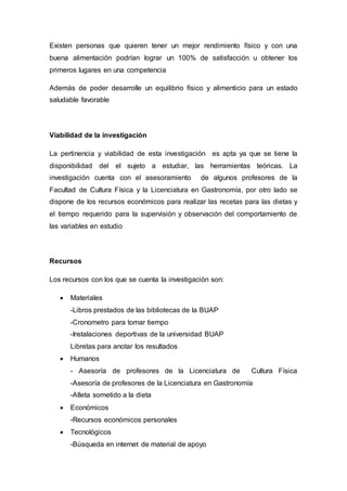 Existen personas que quieren tener un mejor rendimiento físico y con una 
buena alimentación podrían lograr un 100% de satisfacción u obtener los 
primeros lugares en una competencia 
Además de poder desarrolle un equilibrio físico y alimenticio para un estado 
saludable favorable 
Viabilidad de la investigación 
La pertinencia y viabilidad de esta investigación es apta ya que se tiene la 
disponibilidad del el sujeto a estudiar, las herramientas teóricas. La 
investigación cuenta con el asesoramiento de algunos profesores de la 
Facultad de Cultura Física y la Licenciatura en Gastronomía, por otro lado se 
dispone de los recursos económicos para realizar las recetas para las dietas y 
el tiempo requerido para la supervisión y observación del comportamiento de 
las variables en estudio 
Recursos 
Los recursos con los que se cuenta la investigación son: 
 Materiales 
-Libros prestados de las bibliotecas de la BUAP 
-Cronometro para tomar tiempo 
-Instalaciones deportivas de la universidad BUAP 
Libretas para anotar los resultados 
 Humanos 
- Asesoría de profesores de la Licenciatura de Cultura Física 
-Asesoría de profesores de la Licenciatura en Gastronomía 
-Atleta sometido a la dieta 
 Económicos 
-Recursos económicos personales 
 Tecnológicos 
-Búsqueda en internet de material de apoyo 
 
