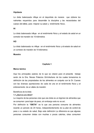Hipótesis 
La dieta balanceada influye en el deportista de manera que obtiene los 
nutrientes requeridos para desarrollar la disciplina y las necesidades del 
cuerpo del atleta, para mejorar su salud y rendimiento físico. 
HI 
La dieta balanceada influye en el rendimiento físico y el estado de salud en un 
corredor de maratón de 10 kilómetros 
HO 
La dieta balanceada no influye en el rendimiento físico y el estado de salud en 
un corredor de maratón de 10 kilómetros 
Muestra 
Capítulo 1 
Marco teórico 
Aquí los principales autores de lo que se citaran para el presente trabajo 
serán de la Dra. Nieves Palacios Gil-Antuñano de los cuales tomaremos la 
definición de las propiedades de los alimentos en conjunto con la Dr. Cuevas 
con las diversas aportaciones de cada de una en el rendimiento físico y el 
entrenamiento de un atleta de maratón 
Beneficios de la dieta 
1.1 ¿Qué es una dieta? 
La mayoría de las personas cree que una dieta es un régimen de alimentos que 
se consumen para bajar de peso, sin embargo esto no es así. 
Por definición la “DIETA” es lo que una persona consume de alimentos 
durante un periodo de 24 horas, independientemente de su plan de control de 
peso o su estado de salud. Bajo esta definición La diferencia es que algunas 
personas consumen dietas con muchas o pocas calorías, otras consumen 
 