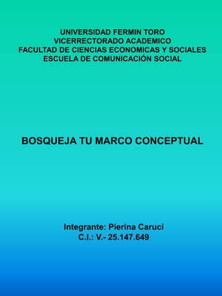 UNIVERSIDAD FERMIN TORO
VICERRECTORADO ACADEMICO
FACULTAD DE CIENCIAS ECONOMICAS Y SOCIALES
ESCUELA DE COMUNICACIÓN SOCIAL
BOSQUEJA TU MARCO CONCEPTUAL
Integrante: Pierina Caruci
C.I.: V.- 25.147.649
 