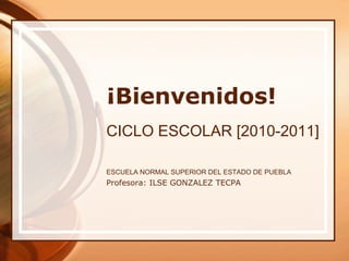 ¡Bienvenidos! CICLO ESCOLAR [2010-2011] ESCUELA NORMAL SUPERIOR DEL ESTADO DE PUEBLA  Profesora: ILSE GONZALEZ TECPA 