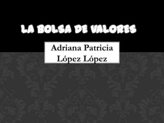 LA BOLSA DE VALORES
    Adriana Patricia
     López López
 