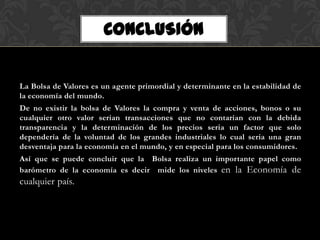 CONCLUSIÓN


La Bolsa de Valores es un agente primordial y determinante en la estabilidad de
la economía del mundo.
De no existir la bolsa de Valores la compra y venta de acciones, bonos o su
cualquier otro valor serian transacciones que no contarían con la debida
transparencia y la determinación de los precios seria un factor que solo
dependería de la voluntad de los grandes industriales lo cual seria una gran
desventaja para la economía en el mundo, y en especial para los consumidores.
Así que se puede concluir que la Bolsa realiza un importante papel como
barómetro de la economía es decir mide los niveles en la Economía de
cualquier país.
 