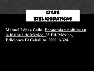 CITAS
              BIBLIOGRAFICAS

Manuel López Gallo. Economía y política en
la historia de México. 35 Ed. México,
Ediciones El Caballito, 2000, p.324.
 