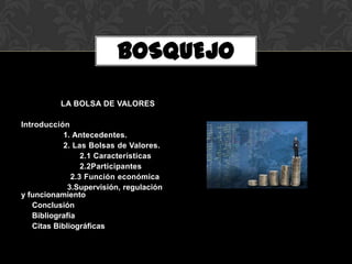 BOSQUEJO

          LA BOLSA DE VALORES

Introducción
           1. Antecedentes.
           2. Las Bolsas de Valores.
                 2.1 Características
                 2.2Participantes
              2.3 Función económica
             3.Supervisión, regulación
y funcionamiento
   Conclusión
   Bibliografía
   Citas Bibliográficas
 