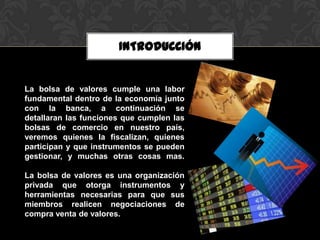INTRODUCCIÓN


La bolsa de valores cumple una labor
fundamental dentro de la economía junto
con la banca, a continuación se
detallaran las funciones que cumplen las
bolsas de comercio en nuestro país,
veremos quienes la fiscalizan, quienes
participan y que instrumentos se pueden
gestionar, y muchas otras cosas mas.

La bolsa de valores es una organización
privada que otorga instrumentos y
herramientas necesarias para que sus
miembros realicen negociaciones de
compra venta de valores.
 