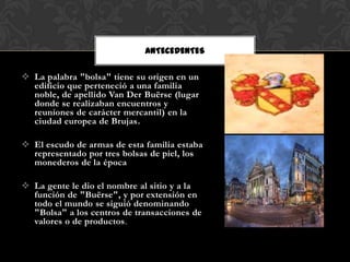 ANTECEDENTES

 La palabra "bolsa" tiene su origen en un
  edificio que perteneció a una familia
  noble, de apellido Van Der Buërse (lugar
  donde se realizaban encuentros y
  reuniones de carácter mercantil) en la
  ciudad europea de Brujas.

 El escudo de armas de esta familia estaba
  representado por tres bolsas de piel, los
  monederos de la época

 La gente le dio el nombre al sitio y a la
  función de "Buërse", y por extensión en
  todo el mundo se siguió denominando
  "Bolsa" a los centros de transacciones de
  valores o de productos.
 