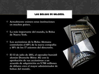 LAS BOLSAS DE VALORES.

 Actualmente existen estas instituciones
  en muchos países.

 La más importante del mundo, la Bolsa
  de Nueva York.

 Los accionistas de la Bolsa Alemana
  controlarán el 60% de la nueva compañía
  y 10% de los 17 asientos del directorio.

 El 13 de julio de 2011, el operador bursátil
  alemán Deutsche Börse AG con la
  aprobación de sus accionistas a un
  acuerdo de adquisición en 9.700 millones
  de dólares creo el mayor administrador de
  bolsas del mundo.
 