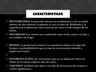 CARACTERISTICAS
 RENTABILIDAD: Se pretende obtener un rendimiento y este se puede
  obtener de dos maneras: la primera es con el cobro de dividendos y la
  segunda con la diferencia entre el precio de venta y el de compra de los
  títulos.
 SEGURIDAD: Los valores van cambiando tanto al alza como a la baja y
  eso conlleva un riesgo.


 RIESGO: se puede hacer menor si se mantienen títulos a lo largo del
  tiempo, la probabilidad de que se trate de una inversión rentable y
  segura será mayor.

 DIVERSIFICACIÓN: Es conveniente que no se adquieran todos los
  títulos de la misma empresa sino de varias.
 LIQUIDEZ: facilidad que ofrece este tipo de inversiones de comprar y
  vender rápidamente.
 