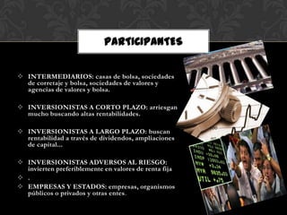 PARTICIPANTES

 INTERMEDIARIOS: casas de bolsa, sociedades
  de corretaje y bolsa, sociedades de valores y
  agencias de valores y bolsa.

 INVERSIONISTAS A CORTO PLAZO: arriesgan
  mucho buscando altas rentabilidades.

 INVERSIONISTAS A LARGO PLAZO: buscan
  rentabilidad a través de dividendos, ampliaciones
  de capital...

 INVERSIONISTAS ADVERSOS AL RIESGO:
  invierten preferiblemente en valores de renta fija
 .
 EMPRESAS Y ESTADOS: empresas, organismos
  públicos o privados y otras entes.
 