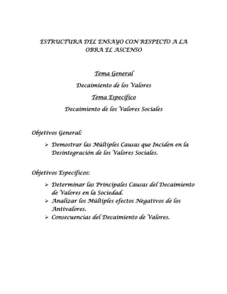 ESTRUCTURA DEL ENSAYO CON RESPECTO A LA
                     OBRA EL ASCENSO



                         Tema General

                Decaimiento de los Valores

                         Tema Específico

            Decaimiento de los Valores Sociales



Objetivos General:

     Demostrar las Múltiples Causas que Inciden en la
       Desintegración de los Valores Sociales.


Objetivos Específicos:

     Determinar las Principales Causas del Decaimiento
       de Valores en la Sociedad.
     Analizar los Múltiples efectos Negativos de los
       Antivalores.
     Consecuencias del Decaimiento de Valores.
 
